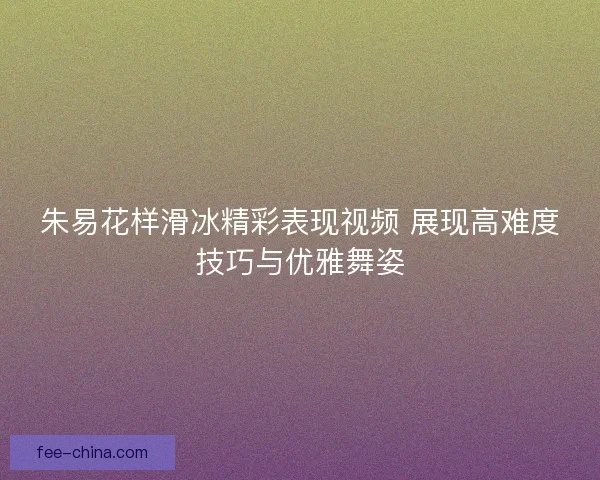 朱易花样滑冰精彩表现视频 展现高难度技巧与优雅舞姿