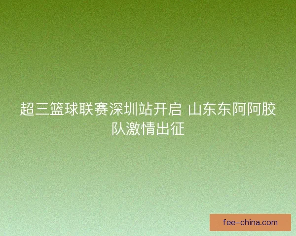超三篮球联赛深圳站开启 山东东阿阿胶队激情出征
