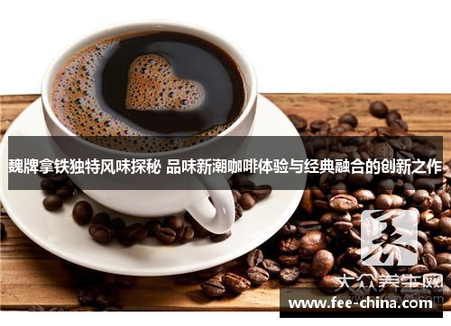 魏牌拿铁独特风味探秘 品味新潮咖啡体验与经典融合的创新之作